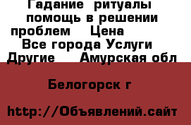 Гадание, ритуалы, помощь в решении проблем. › Цена ­ 1 000 - Все города Услуги » Другие   . Амурская обл.,Белогорск г.